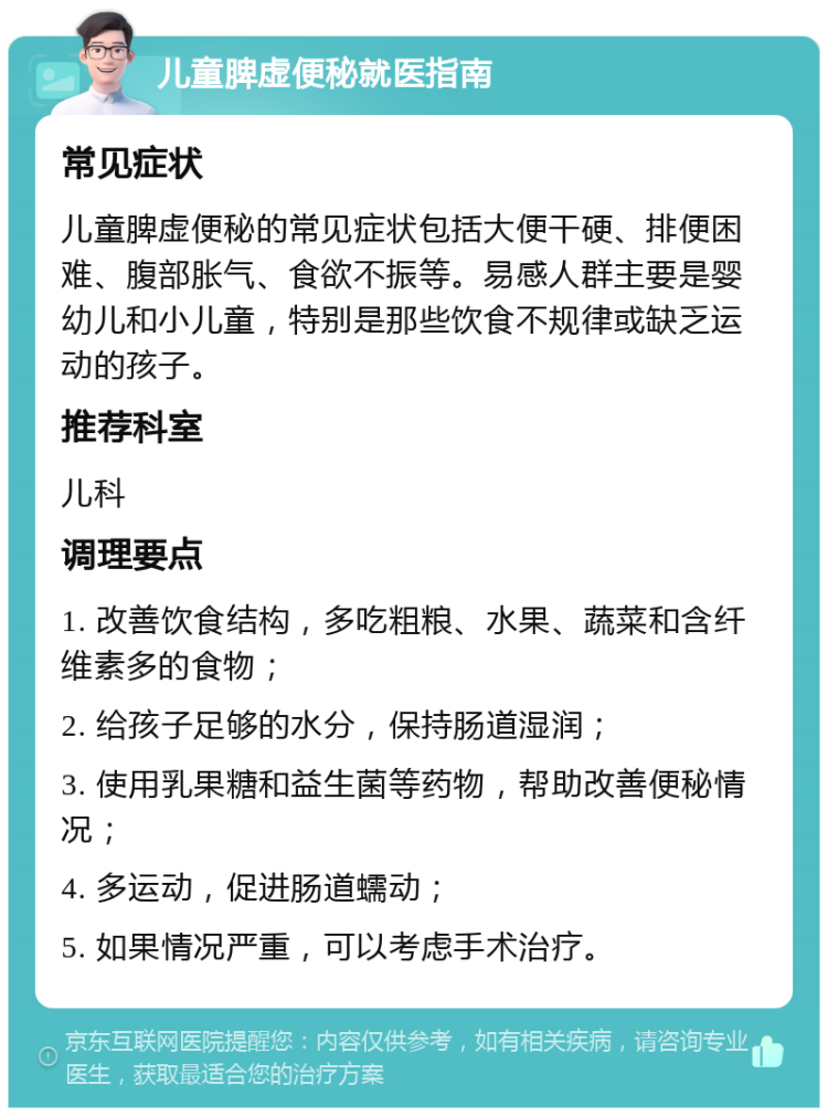 儿童脾虚便秘就医指南 常见症状 儿童脾虚便秘的常见症状包括大便干硬、排便困难、腹部胀气、食欲不振等。易感人群主要是婴幼儿和小儿童，特别是那些饮食不规律或缺乏运动的孩子。 推荐科室 儿科 调理要点 1. 改善饮食结构，多吃粗粮、水果、蔬菜和含纤维素多的食物； 2. 给孩子足够的水分，保持肠道湿润； 3. 使用乳果糖和益生菌等药物，帮助改善便秘情况； 4. 多运动，促进肠道蠕动； 5. 如果情况严重，可以考虑手术治疗。