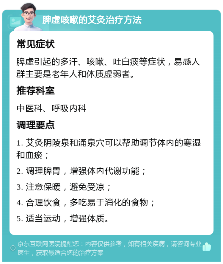 脾虚咳嗽的艾灸治疗方法 常见症状 脾虚引起的多汗、咳嗽、吐白痰等症状，易感人群主要是老年人和体质虚弱者。 推荐科室 中医科、呼吸内科 调理要点 1. 艾灸阴陵泉和涌泉穴可以帮助调节体内的寒湿和血瘀； 2. 调理脾胃，增强体内代谢功能； 3. 注意保暖，避免受凉； 4. 合理饮食，多吃易于消化的食物； 5. 适当运动，增强体质。