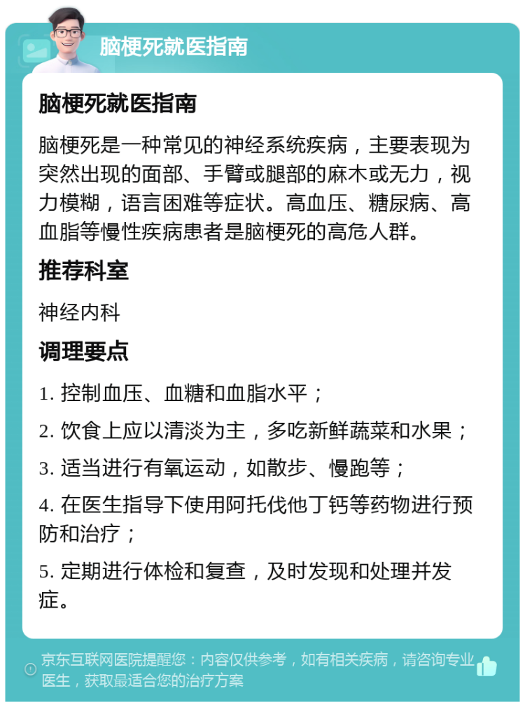 脑梗死就医指南 脑梗死就医指南 脑梗死是一种常见的神经系统疾病，主要表现为突然出现的面部、手臂或腿部的麻木或无力，视力模糊，语言困难等症状。高血压、糖尿病、高血脂等慢性疾病患者是脑梗死的高危人群。 推荐科室 神经内科 调理要点 1. 控制血压、血糖和血脂水平； 2. 饮食上应以清淡为主，多吃新鲜蔬菜和水果； 3. 适当进行有氧运动，如散步、慢跑等； 4. 在医生指导下使用阿托伐他丁钙等药物进行预防和治疗； 5. 定期进行体检和复查，及时发现和处理并发症。