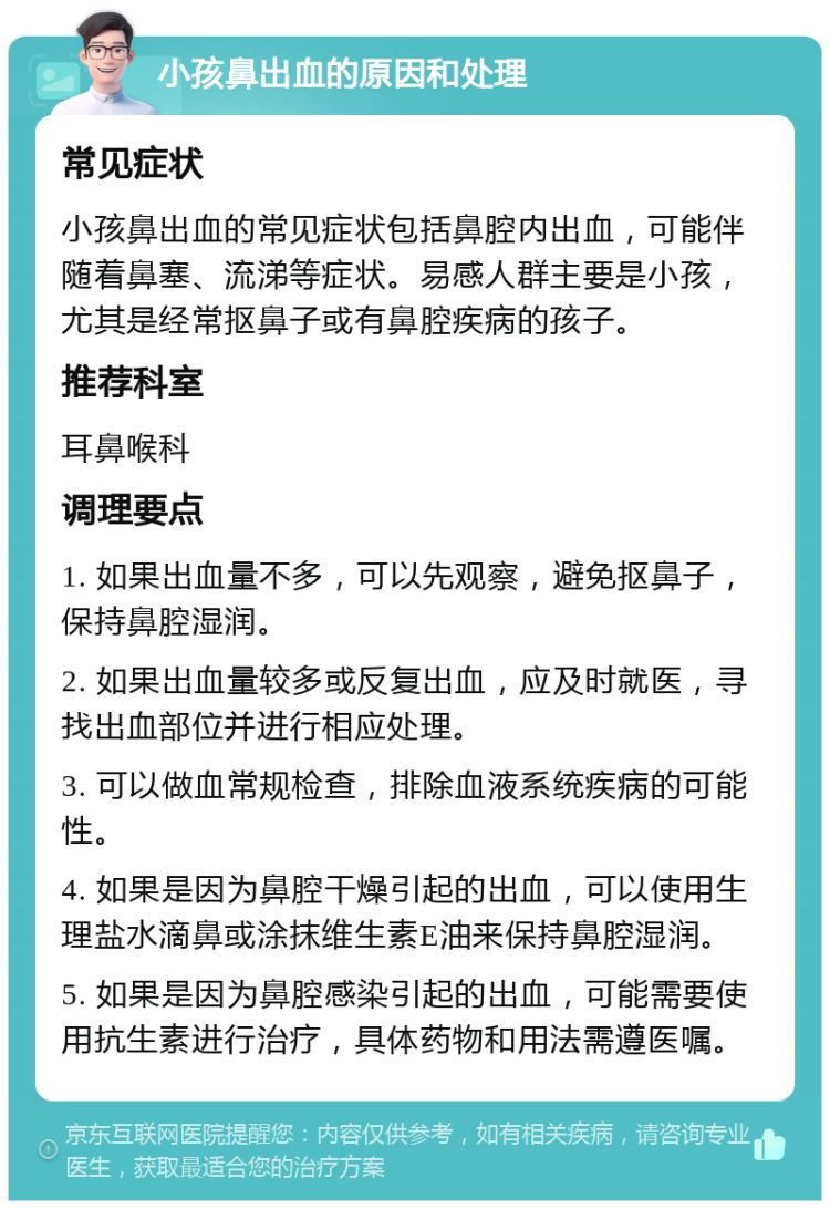 小孩鼻出血的原因和处理 常见症状 小孩鼻出血的常见症状包括鼻腔内出血，可能伴随着鼻塞、流涕等症状。易感人群主要是小孩，尤其是经常抠鼻子或有鼻腔疾病的孩子。 推荐科室 耳鼻喉科 调理要点 1. 如果出血量不多，可以先观察，避免抠鼻子，保持鼻腔湿润。 2. 如果出血量较多或反复出血，应及时就医，寻找出血部位并进行相应处理。 3. 可以做血常规检查，排除血液系统疾病的可能性。 4. 如果是因为鼻腔干燥引起的出血，可以使用生理盐水滴鼻或涂抹维生素E油来保持鼻腔湿润。 5. 如果是因为鼻腔感染引起的出血，可能需要使用抗生素进行治疗，具体药物和用法需遵医嘱。