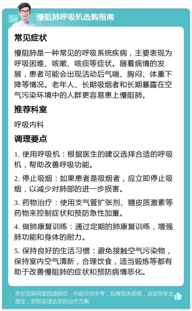 慢阻肺呼吸机选购指南 常见症状 慢阻肺是一种常见的呼吸系统疾病，主要表现为呼吸困难、咳嗽、咳痰等症状。随着病情的发展，患者可能会出现活动后气喘、胸闷、体重下降等情况。老年人、长期吸烟者和长期暴露在空气污染环境中的人群更容易患上慢阻肺。 推荐科室 呼吸内科 调理要点 1. 使用呼吸机：根据医生的建议选择合适的呼吸机，帮助改善呼吸功能。 2. 停止吸烟：如果患者是吸烟者，应立即停止吸烟，以减少对肺部的进一步损害。 3. 药物治疗：使用支气管扩张剂、糖皮质激素等药物来控制症状和预防急性加重。 4. 做肺康复训练：通过定期的肺康复训练，增强肺功能和身体的耐力。 5. 保持良好的生活习惯：避免接触空气污染物，保持室内空气清新，合理饮食，适当锻炼等都有助于改善慢阻肺的症状和预防病情恶化。