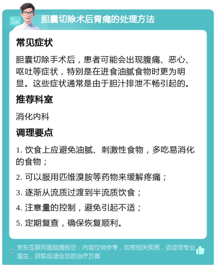 胆囊切除术后胃痛的处理方法 常见症状 胆囊切除手术后，患者可能会出现腹痛、恶心、呕吐等症状，特别是在进食油腻食物时更为明显。这些症状通常是由于胆汁排泄不畅引起的。 推荐科室 消化内科 调理要点 1. 饮食上应避免油腻、刺激性食物，多吃易消化的食物； 2. 可以服用匹维溴胺等药物来缓解疼痛； 3. 逐渐从流质过渡到半流质饮食； 4. 注意量的控制，避免引起不适； 5. 定期复查，确保恢复顺利。