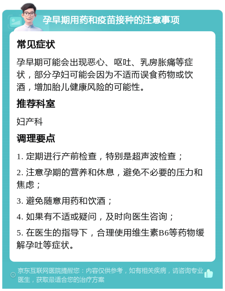 孕早期用药和疫苗接种的注意事项 常见症状 孕早期可能会出现恶心、呕吐、乳房胀痛等症状，部分孕妇可能会因为不适而误食药物或饮酒，增加胎儿健康风险的可能性。 推荐科室 妇产科 调理要点 1. 定期进行产前检查，特别是超声波检查； 2. 注意孕期的营养和休息，避免不必要的压力和焦虑； 3. 避免随意用药和饮酒； 4. 如果有不适或疑问，及时向医生咨询； 5. 在医生的指导下，合理使用维生素B6等药物缓解孕吐等症状。