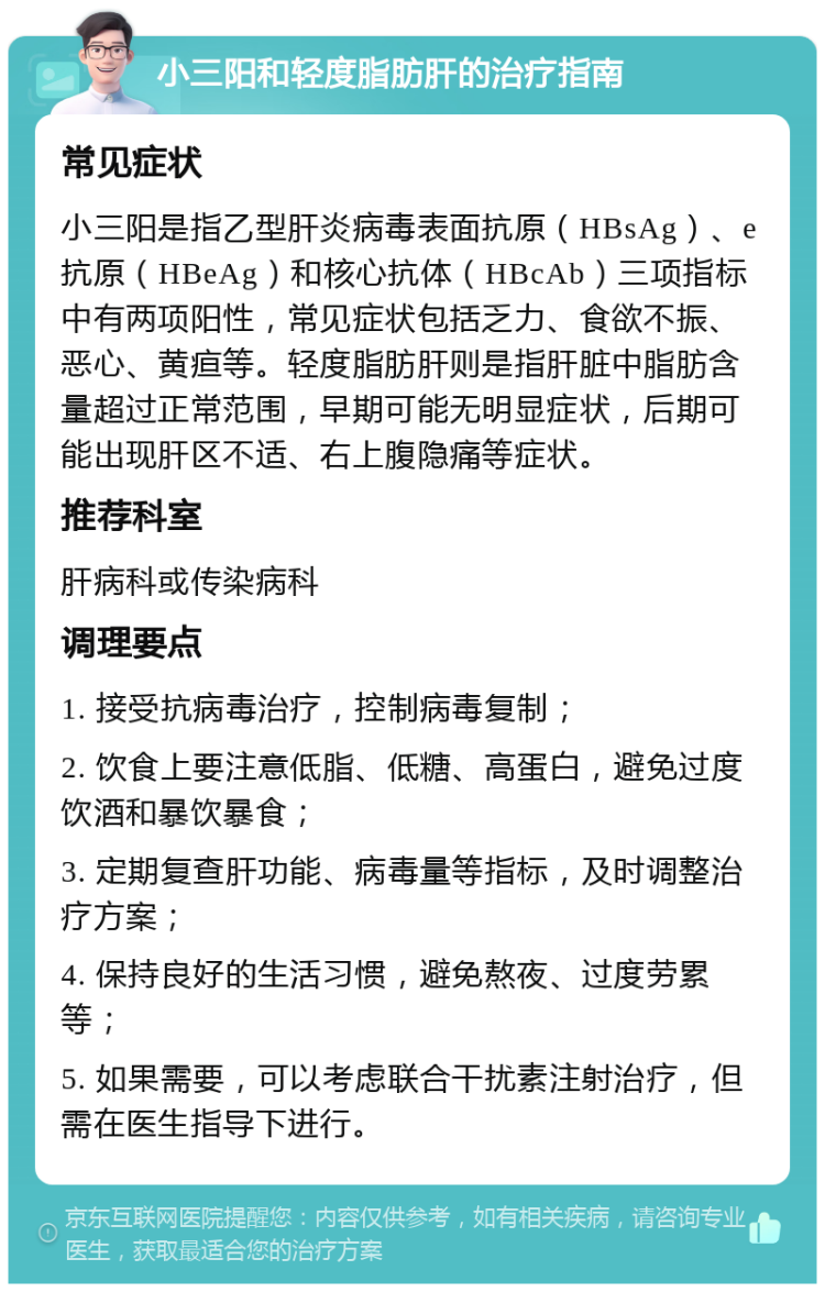 小三阳和轻度脂肪肝的治疗指南 常见症状 小三阳是指乙型肝炎病毒表面抗原（HBsAg）、e抗原（HBeAg）和核心抗体（HBcAb）三项指标中有两项阳性，常见症状包括乏力、食欲不振、恶心、黄疸等。轻度脂肪肝则是指肝脏中脂肪含量超过正常范围，早期可能无明显症状，后期可能出现肝区不适、右上腹隐痛等症状。 推荐科室 肝病科或传染病科 调理要点 1. 接受抗病毒治疗，控制病毒复制； 2. 饮食上要注意低脂、低糖、高蛋白，避免过度饮酒和暴饮暴食； 3. 定期复查肝功能、病毒量等指标，及时调整治疗方案； 4. 保持良好的生活习惯，避免熬夜、过度劳累等； 5. 如果需要，可以考虑联合干扰素注射治疗，但需在医生指导下进行。