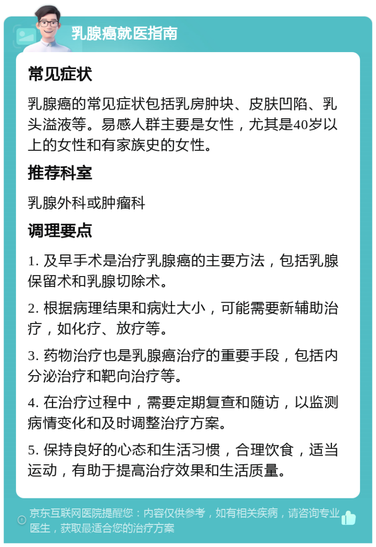 乳腺癌就医指南 常见症状 乳腺癌的常见症状包括乳房肿块、皮肤凹陷、乳头溢液等。易感人群主要是女性，尤其是40岁以上的女性和有家族史的女性。 推荐科室 乳腺外科或肿瘤科 调理要点 1. 及早手术是治疗乳腺癌的主要方法，包括乳腺保留术和乳腺切除术。 2. 根据病理结果和病灶大小，可能需要新辅助治疗，如化疗、放疗等。 3. 药物治疗也是乳腺癌治疗的重要手段，包括内分泌治疗和靶向治疗等。 4. 在治疗过程中，需要定期复查和随访，以监测病情变化和及时调整治疗方案。 5. 保持良好的心态和生活习惯，合理饮食，适当运动，有助于提高治疗效果和生活质量。