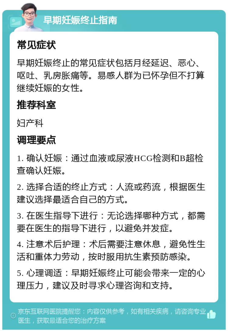 早期妊娠终止指南 常见症状 早期妊娠终止的常见症状包括月经延迟、恶心、呕吐、乳房胀痛等。易感人群为已怀孕但不打算继续妊娠的女性。 推荐科室 妇产科 调理要点 1. 确认妊娠：通过血液或尿液HCG检测和B超检查确认妊娠。 2. 选择合适的终止方式：人流或药流，根据医生建议选择最适合自己的方式。 3. 在医生指导下进行：无论选择哪种方式，都需要在医生的指导下进行，以避免并发症。 4. 注意术后护理：术后需要注意休息，避免性生活和重体力劳动，按时服用抗生素预防感染。 5. 心理调适：早期妊娠终止可能会带来一定的心理压力，建议及时寻求心理咨询和支持。