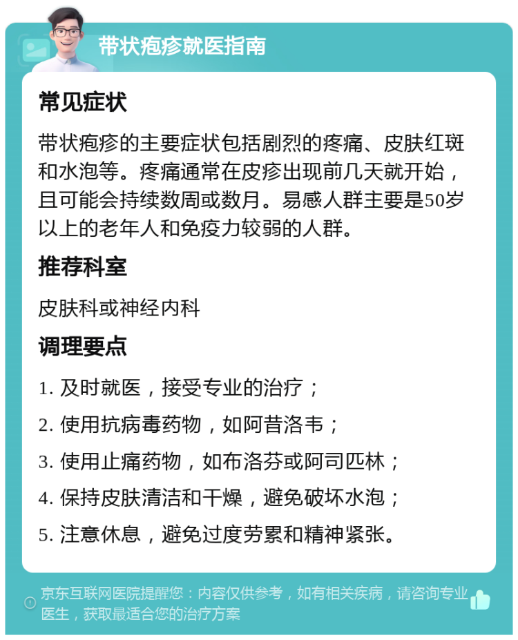 带状疱疹就医指南 常见症状 带状疱疹的主要症状包括剧烈的疼痛、皮肤红斑和水泡等。疼痛通常在皮疹出现前几天就开始，且可能会持续数周或数月。易感人群主要是50岁以上的老年人和免疫力较弱的人群。 推荐科室 皮肤科或神经内科 调理要点 1. 及时就医，接受专业的治疗； 2. 使用抗病毒药物，如阿昔洛韦； 3. 使用止痛药物，如布洛芬或阿司匹林； 4. 保持皮肤清洁和干燥，避免破坏水泡； 5. 注意休息，避免过度劳累和精神紧张。