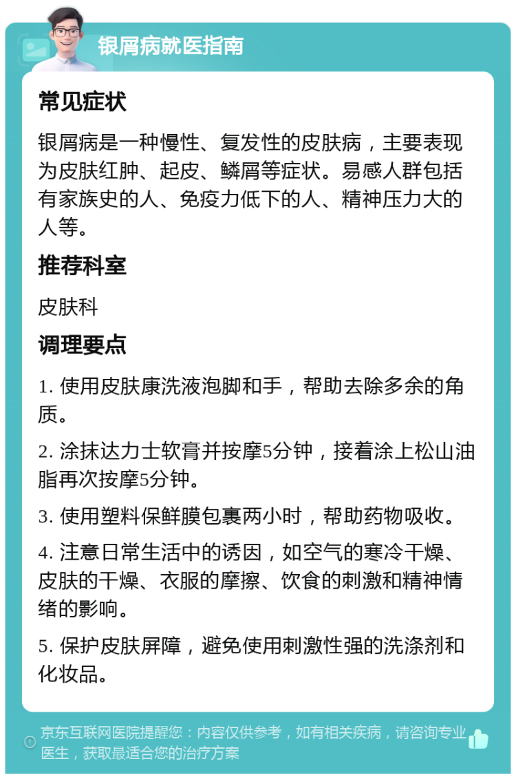 银屑病就医指南 常见症状 银屑病是一种慢性、复发性的皮肤病，主要表现为皮肤红肿、起皮、鳞屑等症状。易感人群包括有家族史的人、免疫力低下的人、精神压力大的人等。 推荐科室 皮肤科 调理要点 1. 使用皮肤康洗液泡脚和手，帮助去除多余的角质。 2. 涂抹达力士软膏并按摩5分钟，接着涂上松山油脂再次按摩5分钟。 3. 使用塑料保鲜膜包裹两小时，帮助药物吸收。 4. 注意日常生活中的诱因，如空气的寒冷干燥、皮肤的干燥、衣服的摩擦、饮食的刺激和精神情绪的影响。 5. 保护皮肤屏障，避免使用刺激性强的洗涤剂和化妆品。