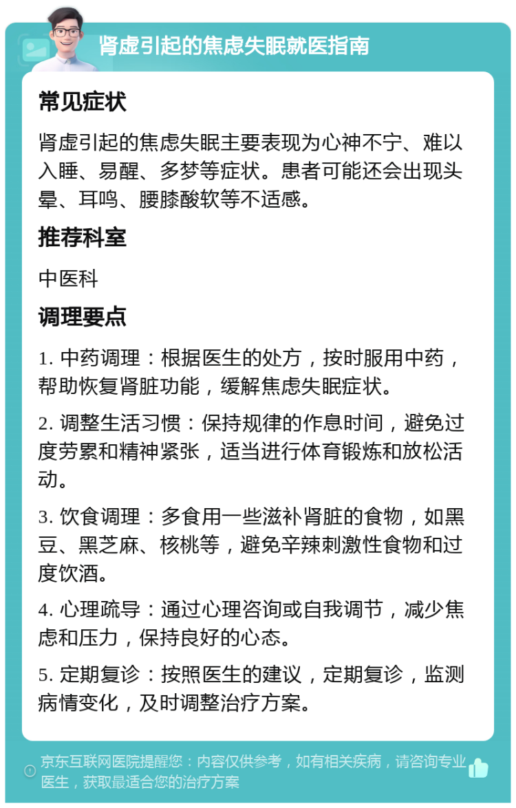 肾虚引起的焦虑失眠就医指南 常见症状 肾虚引起的焦虑失眠主要表现为心神不宁、难以入睡、易醒、多梦等症状。患者可能还会出现头晕、耳鸣、腰膝酸软等不适感。 推荐科室 中医科 调理要点 1. 中药调理：根据医生的处方，按时服用中药，帮助恢复肾脏功能，缓解焦虑失眠症状。 2. 调整生活习惯：保持规律的作息时间，避免过度劳累和精神紧张，适当进行体育锻炼和放松活动。 3. 饮食调理：多食用一些滋补肾脏的食物，如黑豆、黑芝麻、核桃等，避免辛辣刺激性食物和过度饮酒。 4. 心理疏导：通过心理咨询或自我调节，减少焦虑和压力，保持良好的心态。 5. 定期复诊：按照医生的建议，定期复诊，监测病情变化，及时调整治疗方案。