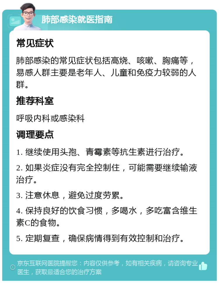 肺部感染就医指南 常见症状 肺部感染的常见症状包括高烧、咳嗽、胸痛等，易感人群主要是老年人、儿童和免疫力较弱的人群。 推荐科室 呼吸内科或感染科 调理要点 1. 继续使用头孢、青霉素等抗生素进行治疗。 2. 如果炎症没有完全控制住，可能需要继续输液治疗。 3. 注意休息，避免过度劳累。 4. 保持良好的饮食习惯，多喝水，多吃富含维生素C的食物。 5. 定期复查，确保病情得到有效控制和治疗。