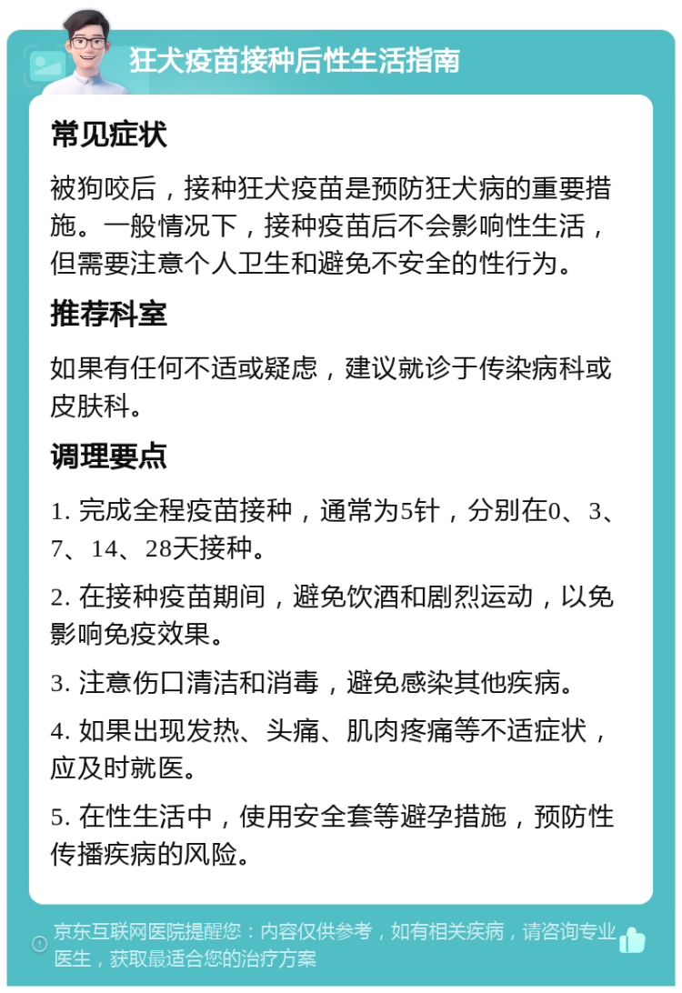 狂犬疫苗接种后性生活指南 常见症状 被狗咬后，接种狂犬疫苗是预防狂犬病的重要措施。一般情况下，接种疫苗后不会影响性生活，但需要注意个人卫生和避免不安全的性行为。 推荐科室 如果有任何不适或疑虑，建议就诊于传染病科或皮肤科。 调理要点 1. 完成全程疫苗接种，通常为5针，分别在0、3、7、14、28天接种。 2. 在接种疫苗期间，避免饮酒和剧烈运动，以免影响免疫效果。 3. 注意伤口清洁和消毒，避免感染其他疾病。 4. 如果出现发热、头痛、肌肉疼痛等不适症状，应及时就医。 5. 在性生活中，使用安全套等避孕措施，预防性传播疾病的风险。