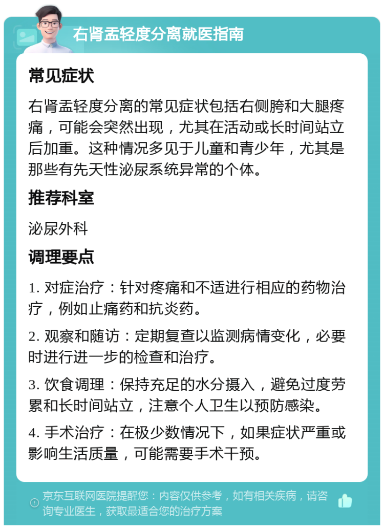 右肾盂轻度分离就医指南 常见症状 右肾盂轻度分离的常见症状包括右侧胯和大腿疼痛，可能会突然出现，尤其在活动或长时间站立后加重。这种情况多见于儿童和青少年，尤其是那些有先天性泌尿系统异常的个体。 推荐科室 泌尿外科 调理要点 1. 对症治疗：针对疼痛和不适进行相应的药物治疗，例如止痛药和抗炎药。 2. 观察和随访：定期复查以监测病情变化，必要时进行进一步的检查和治疗。 3. 饮食调理：保持充足的水分摄入，避免过度劳累和长时间站立，注意个人卫生以预防感染。 4. 手术治疗：在极少数情况下，如果症状严重或影响生活质量，可能需要手术干预。