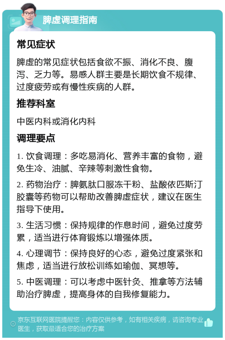 脾虚调理指南 常见症状 脾虚的常见症状包括食欲不振、消化不良、腹泻、乏力等。易感人群主要是长期饮食不规律、过度疲劳或有慢性疾病的人群。 推荐科室 中医内科或消化内科 调理要点 1. 饮食调理：多吃易消化、营养丰富的食物，避免生冷、油腻、辛辣等刺激性食物。 2. 药物治疗：脾氨肽口服冻干粉、盐酸依匹斯汀胶囊等药物可以帮助改善脾虚症状，建议在医生指导下使用。 3. 生活习惯：保持规律的作息时间，避免过度劳累，适当进行体育锻炼以增强体质。 4. 心理调节：保持良好的心态，避免过度紧张和焦虑，适当进行放松训练如瑜伽、冥想等。 5. 中医调理：可以考虑中医针灸、推拿等方法辅助治疗脾虚，提高身体的自我修复能力。