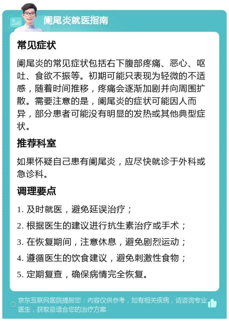 阑尾炎就医指南 常见症状 阑尾炎的常见症状包括右下腹部疼痛、恶心、呕吐、食欲不振等。初期可能只表现为轻微的不适感，随着时间推移，疼痛会逐渐加剧并向周围扩散。需要注意的是，阑尾炎的症状可能因人而异，部分患者可能没有明显的发热或其他典型症状。 推荐科室 如果怀疑自己患有阑尾炎，应尽快就诊于外科或急诊科。 调理要点 1. 及时就医，避免延误治疗； 2. 根据医生的建议进行抗生素治疗或手术； 3. 在恢复期间，注意休息，避免剧烈运动； 4. 遵循医生的饮食建议，避免刺激性食物； 5. 定期复查，确保病情完全恢复。