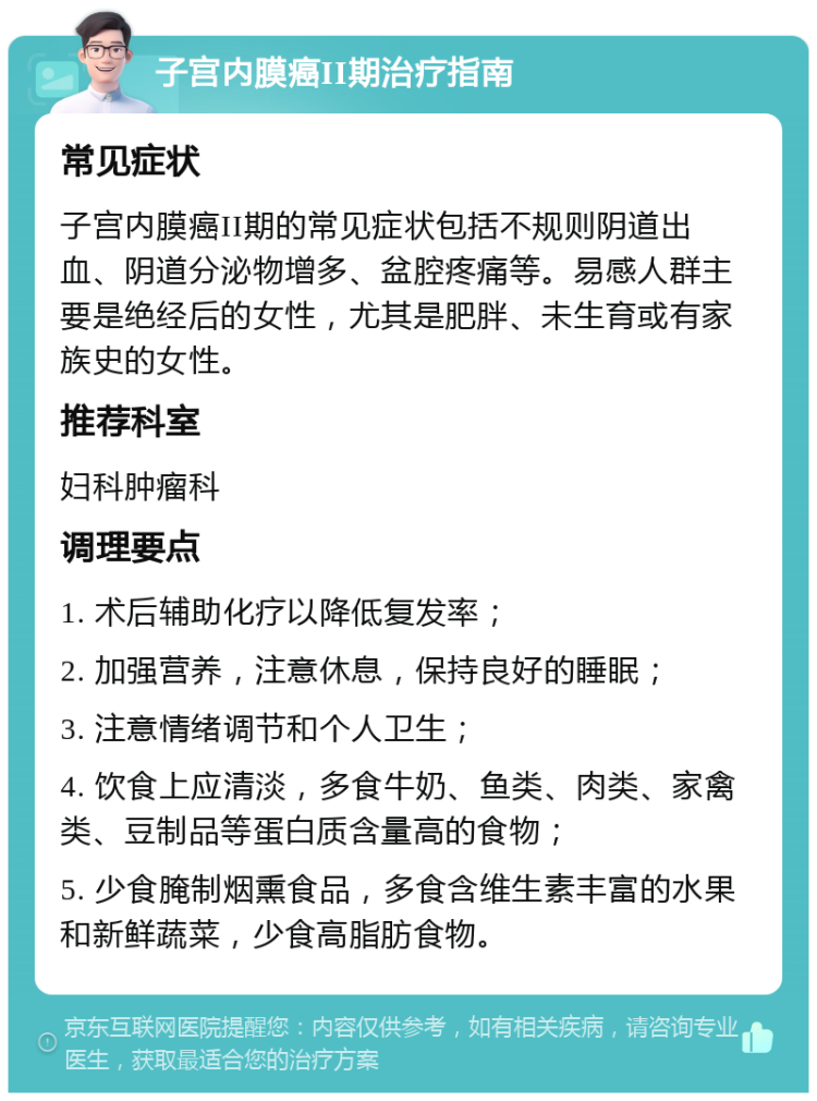 子宫内膜癌II期治疗指南 常见症状 子宫内膜癌II期的常见症状包括不规则阴道出血、阴道分泌物增多、盆腔疼痛等。易感人群主要是绝经后的女性，尤其是肥胖、未生育或有家族史的女性。 推荐科室 妇科肿瘤科 调理要点 1. 术后辅助化疗以降低复发率； 2. 加强营养，注意休息，保持良好的睡眠； 3. 注意情绪调节和个人卫生； 4. 饮食上应清淡，多食牛奶、鱼类、肉类、家禽类、豆制品等蛋白质含量高的食物； 5. 少食腌制烟熏食品，多食含维生素丰富的水果和新鲜蔬菜，少食高脂肪食物。