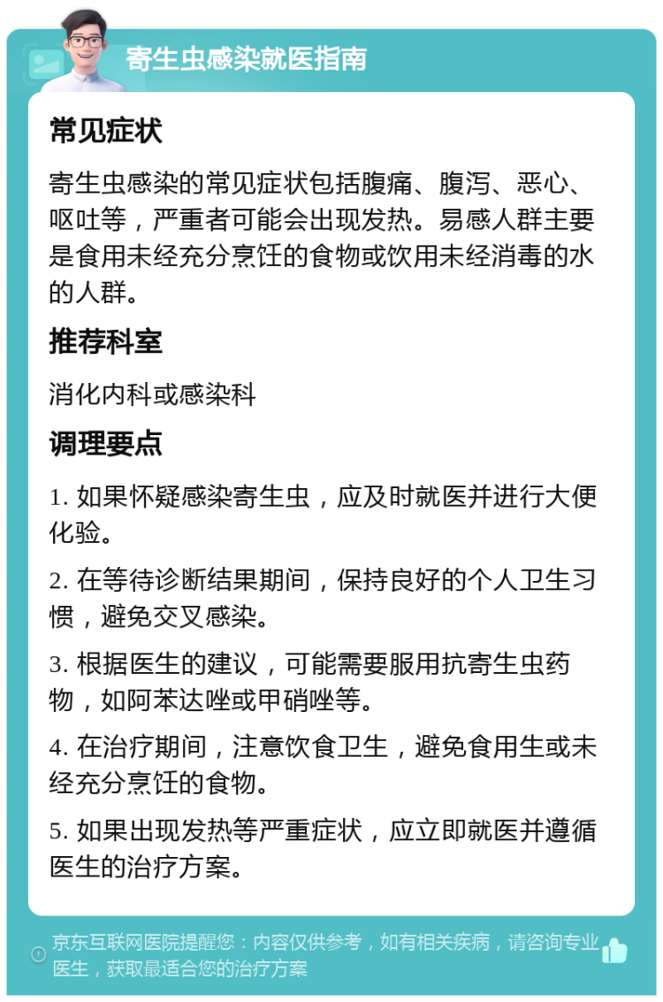 寄生虫感染就医指南 常见症状 寄生虫感染的常见症状包括腹痛、腹泻、恶心、呕吐等，严重者可能会出现发热。易感人群主要是食用未经充分烹饪的食物或饮用未经消毒的水的人群。 推荐科室 消化内科或感染科 调理要点 1. 如果怀疑感染寄生虫，应及时就医并进行大便化验。 2. 在等待诊断结果期间，保持良好的个人卫生习惯，避免交叉感染。 3. 根据医生的建议，可能需要服用抗寄生虫药物，如阿苯达唑或甲硝唑等。 4. 在治疗期间，注意饮食卫生，避免食用生或未经充分烹饪的食物。 5. 如果出现发热等严重症状，应立即就医并遵循医生的治疗方案。