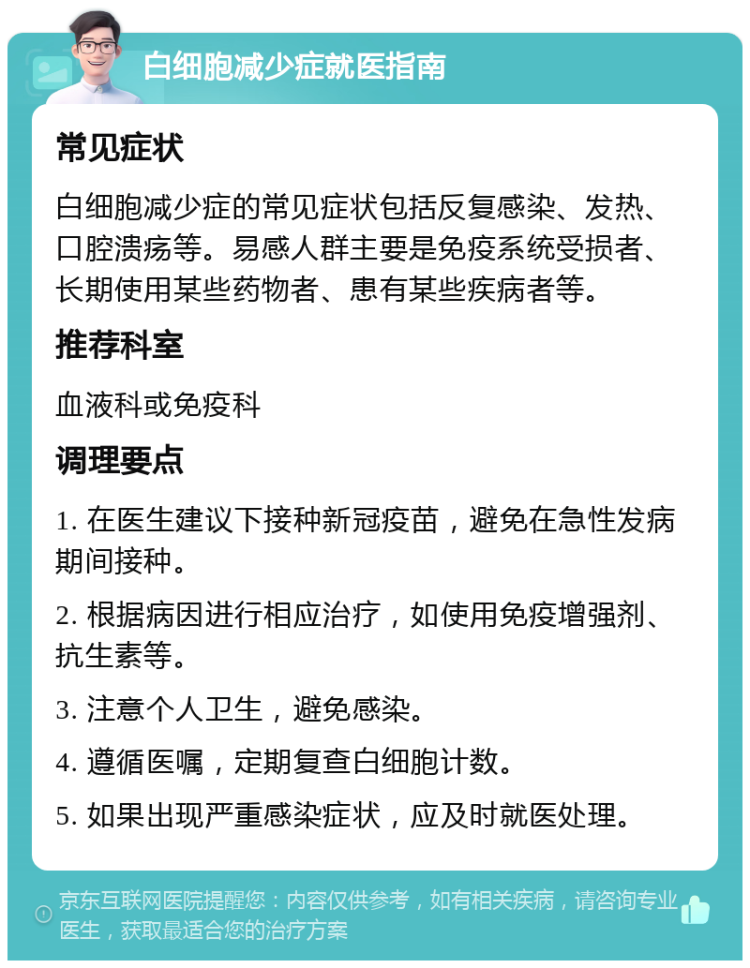 白细胞减少症就医指南 常见症状 白细胞减少症的常见症状包括反复感染、发热、口腔溃疡等。易感人群主要是免疫系统受损者、长期使用某些药物者、患有某些疾病者等。 推荐科室 血液科或免疫科 调理要点 1. 在医生建议下接种新冠疫苗，避免在急性发病期间接种。 2. 根据病因进行相应治疗，如使用免疫增强剂、抗生素等。 3. 注意个人卫生，避免感染。 4. 遵循医嘱，定期复查白细胞计数。 5. 如果出现严重感染症状，应及时就医处理。