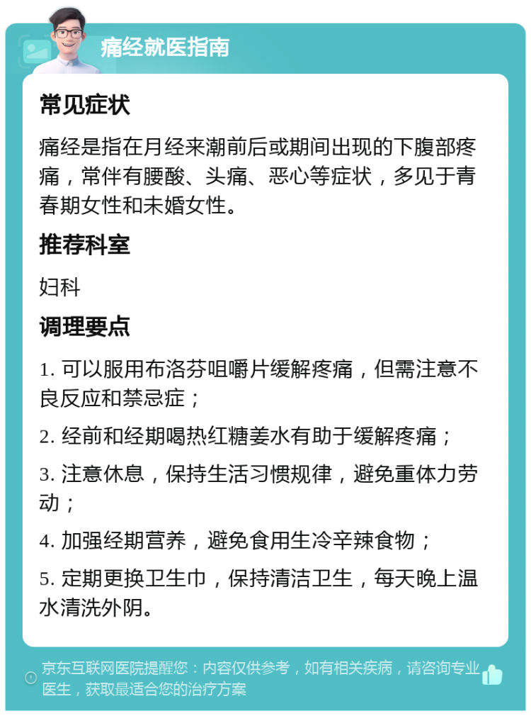 痛经就医指南 常见症状 痛经是指在月经来潮前后或期间出现的下腹部疼痛，常伴有腰酸、头痛、恶心等症状，多见于青春期女性和未婚女性。 推荐科室 妇科 调理要点 1. 可以服用布洛芬咀嚼片缓解疼痛，但需注意不良反应和禁忌症； 2. 经前和经期喝热红糖姜水有助于缓解疼痛； 3. 注意休息，保持生活习惯规律，避免重体力劳动； 4. 加强经期营养，避免食用生冷辛辣食物； 5. 定期更换卫生巾，保持清洁卫生，每天晚上温水清洗外阴。