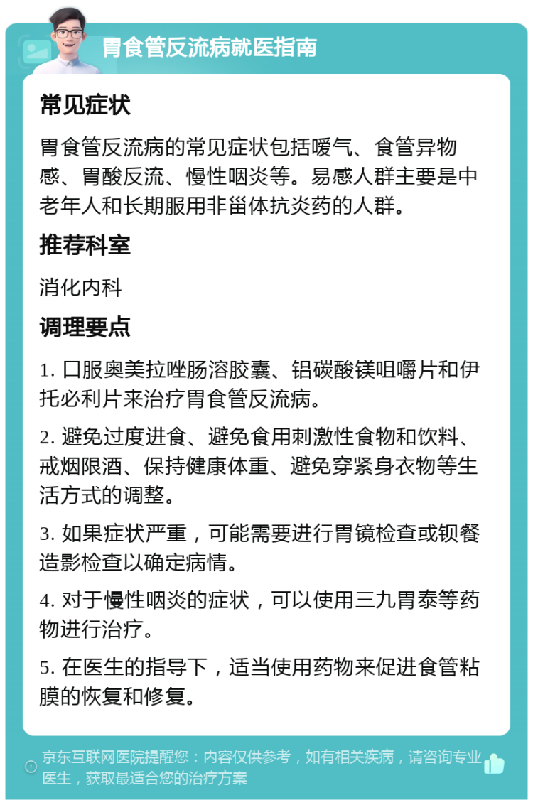 胃食管反流病就医指南 常见症状 胃食管反流病的常见症状包括嗳气、食管异物感、胃酸反流、慢性咽炎等。易感人群主要是中老年人和长期服用非甾体抗炎药的人群。 推荐科室 消化内科 调理要点 1. 口服奥美拉唑肠溶胶囊、铝碳酸镁咀嚼片和伊托必利片来治疗胃食管反流病。 2. 避免过度进食、避免食用刺激性食物和饮料、戒烟限酒、保持健康体重、避免穿紧身衣物等生活方式的调整。 3. 如果症状严重，可能需要进行胃镜检查或钡餐造影检查以确定病情。 4. 对于慢性咽炎的症状，可以使用三九胃泰等药物进行治疗。 5. 在医生的指导下，适当使用药物来促进食管粘膜的恢复和修复。