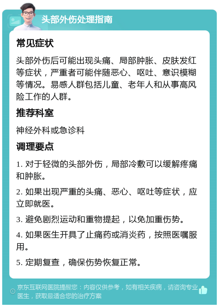 头部外伤处理指南 常见症状 头部外伤后可能出现头痛、局部肿胀、皮肤发红等症状，严重者可能伴随恶心、呕吐、意识模糊等情况。易感人群包括儿童、老年人和从事高风险工作的人群。 推荐科室 神经外科或急诊科 调理要点 1. 对于轻微的头部外伤，局部冷敷可以缓解疼痛和肿胀。 2. 如果出现严重的头痛、恶心、呕吐等症状，应立即就医。 3. 避免剧烈运动和重物提起，以免加重伤势。 4. 如果医生开具了止痛药或消炎药，按照医嘱服用。 5. 定期复查，确保伤势恢复正常。