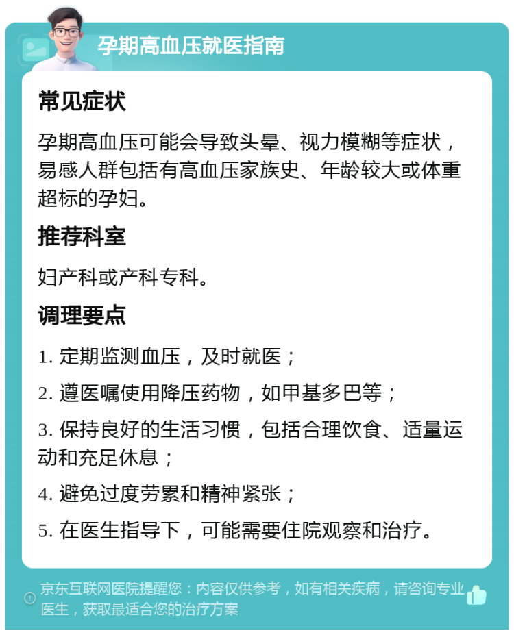 孕期高血压就医指南 常见症状 孕期高血压可能会导致头晕、视力模糊等症状，易感人群包括有高血压家族史、年龄较大或体重超标的孕妇。 推荐科室 妇产科或产科专科。 调理要点 1. 定期监测血压，及时就医； 2. 遵医嘱使用降压药物，如甲基多巴等； 3. 保持良好的生活习惯，包括合理饮食、适量运动和充足休息； 4. 避免过度劳累和精神紧张； 5. 在医生指导下，可能需要住院观察和治疗。