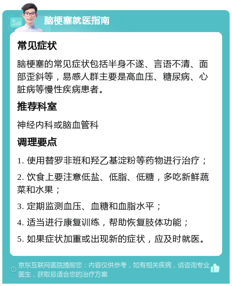 脑梗塞就医指南 常见症状 脑梗塞的常见症状包括半身不遂、言语不清、面部歪斜等，易感人群主要是高血压、糖尿病、心脏病等慢性疾病患者。 推荐科室 神经内科或脑血管科 调理要点 1. 使用替罗非班和羟乙基淀粉等药物进行治疗； 2. 饮食上要注意低盐、低脂、低糖，多吃新鲜蔬菜和水果； 3. 定期监测血压、血糖和血脂水平； 4. 适当进行康复训练，帮助恢复肢体功能； 5. 如果症状加重或出现新的症状，应及时就医。