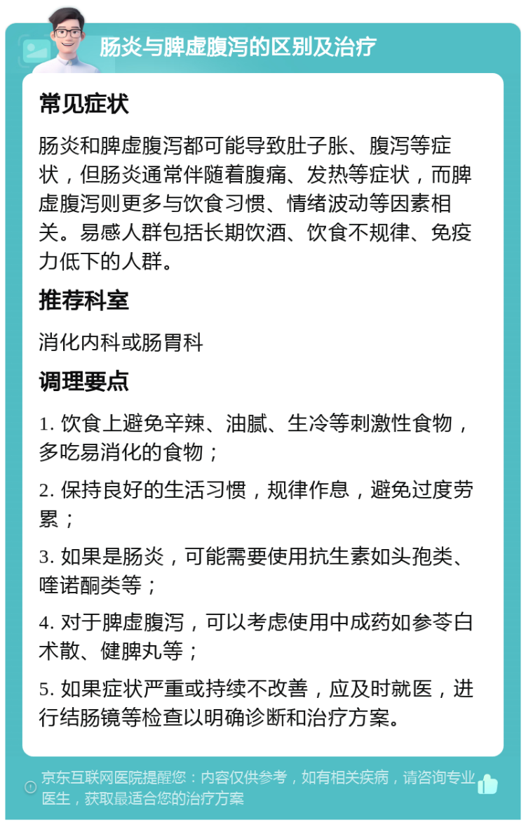 肠炎与脾虚腹泻的区别及治疗 常见症状 肠炎和脾虚腹泻都可能导致肚子胀、腹泻等症状，但肠炎通常伴随着腹痛、发热等症状，而脾虚腹泻则更多与饮食习惯、情绪波动等因素相关。易感人群包括长期饮酒、饮食不规律、免疫力低下的人群。 推荐科室 消化内科或肠胃科 调理要点 1. 饮食上避免辛辣、油腻、生冷等刺激性食物，多吃易消化的食物； 2. 保持良好的生活习惯，规律作息，避免过度劳累； 3. 如果是肠炎，可能需要使用抗生素如头孢类、喹诺酮类等； 4. 对于脾虚腹泻，可以考虑使用中成药如参苓白术散、健脾丸等； 5. 如果症状严重或持续不改善，应及时就医，进行结肠镜等检查以明确诊断和治疗方案。