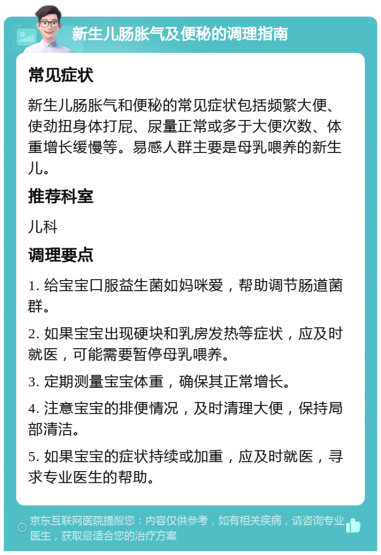 新生儿肠胀气及便秘的调理指南 常见症状 新生儿肠胀气和便秘的常见症状包括频繁大便、使劲扭身体打屁、尿量正常或多于大便次数、体重增长缓慢等。易感人群主要是母乳喂养的新生儿。 推荐科室 儿科 调理要点 1. 给宝宝口服益生菌如妈咪爱，帮助调节肠道菌群。 2. 如果宝宝出现硬块和乳房发热等症状，应及时就医，可能需要暂停母乳喂养。 3. 定期测量宝宝体重，确保其正常增长。 4. 注意宝宝的排便情况，及时清理大便，保持局部清洁。 5. 如果宝宝的症状持续或加重，应及时就医，寻求专业医生的帮助。