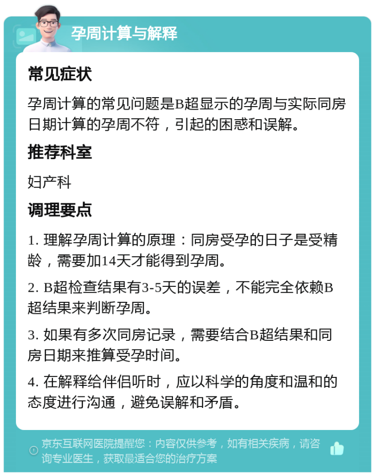 孕周计算与解释 常见症状 孕周计算的常见问题是B超显示的孕周与实际同房日期计算的孕周不符，引起的困惑和误解。 推荐科室 妇产科 调理要点 1. 理解孕周计算的原理：同房受孕的日子是受精龄，需要加14天才能得到孕周。 2. B超检查结果有3-5天的误差，不能完全依赖B超结果来判断孕周。 3. 如果有多次同房记录，需要结合B超结果和同房日期来推算受孕时间。 4. 在解释给伴侣听时，应以科学的角度和温和的态度进行沟通，避免误解和矛盾。