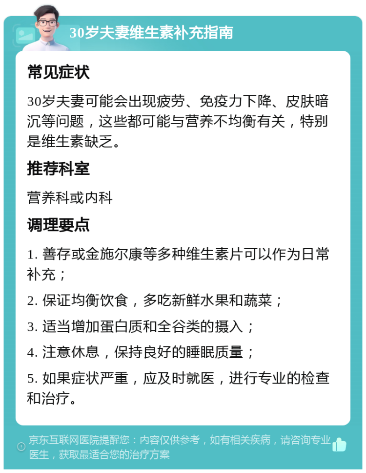 30岁夫妻维生素补充指南 常见症状 30岁夫妻可能会出现疲劳、免疫力下降、皮肤暗沉等问题，这些都可能与营养不均衡有关，特别是维生素缺乏。 推荐科室 营养科或内科 调理要点 1. 善存或金施尔康等多种维生素片可以作为日常补充； 2. 保证均衡饮食，多吃新鲜水果和蔬菜； 3. 适当增加蛋白质和全谷类的摄入； 4. 注意休息，保持良好的睡眠质量； 5. 如果症状严重，应及时就医，进行专业的检查和治疗。