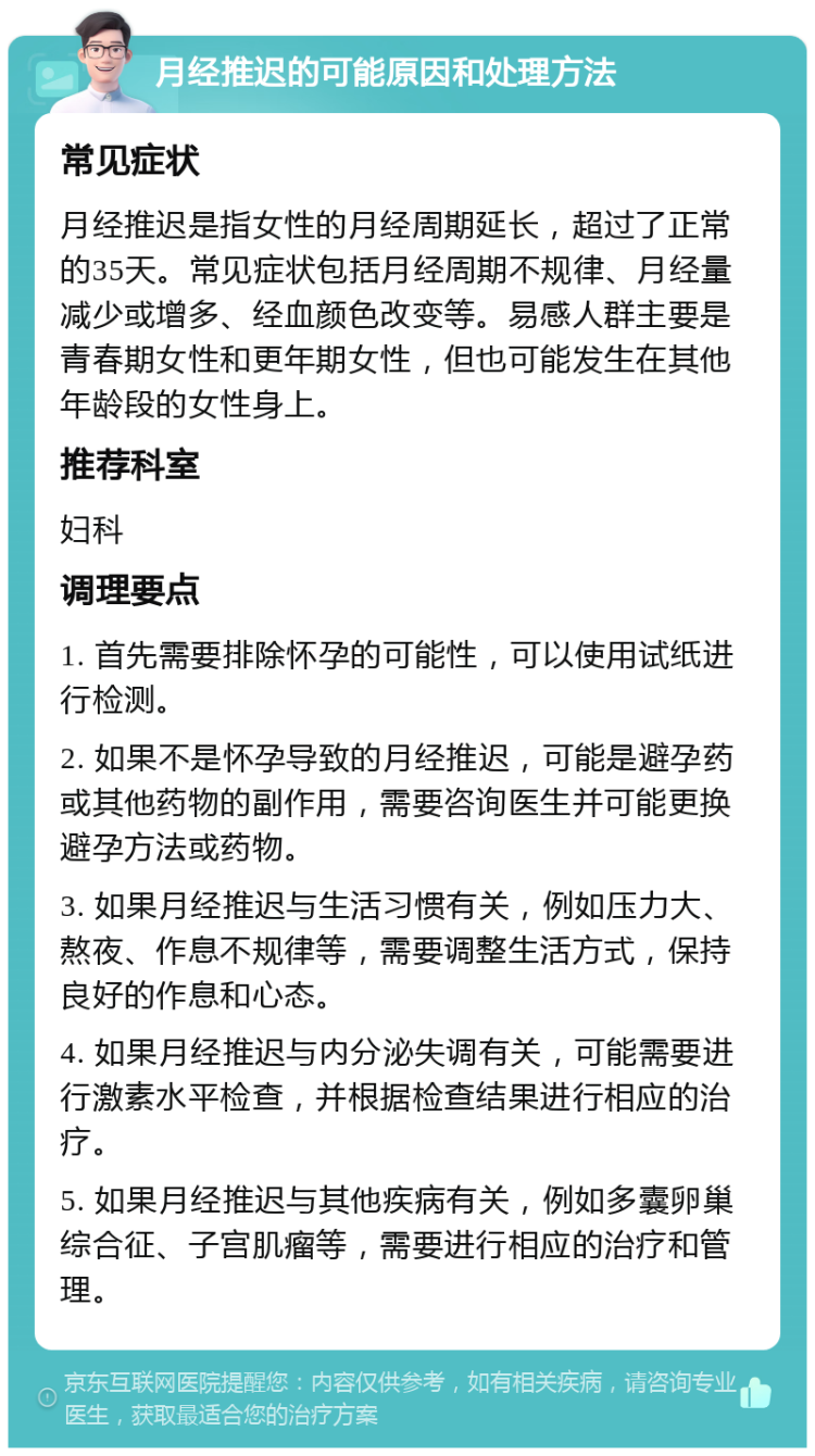 月经推迟的可能原因和处理方法 常见症状 月经推迟是指女性的月经周期延长，超过了正常的35天。常见症状包括月经周期不规律、月经量减少或增多、经血颜色改变等。易感人群主要是青春期女性和更年期女性，但也可能发生在其他年龄段的女性身上。 推荐科室 妇科 调理要点 1. 首先需要排除怀孕的可能性，可以使用试纸进行检测。 2. 如果不是怀孕导致的月经推迟，可能是避孕药或其他药物的副作用，需要咨询医生并可能更换避孕方法或药物。 3. 如果月经推迟与生活习惯有关，例如压力大、熬夜、作息不规律等，需要调整生活方式，保持良好的作息和心态。 4. 如果月经推迟与内分泌失调有关，可能需要进行激素水平检查，并根据检查结果进行相应的治疗。 5. 如果月经推迟与其他疾病有关，例如多囊卵巢综合征、子宫肌瘤等，需要进行相应的治疗和管理。