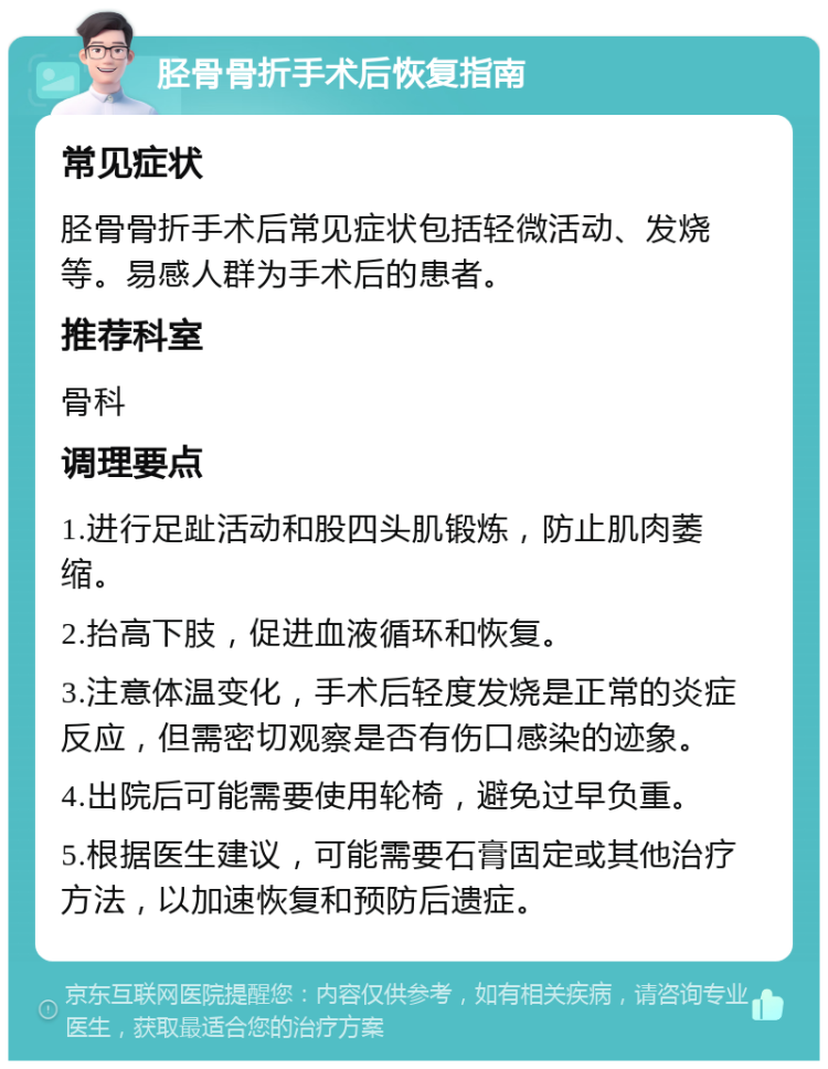 胫骨骨折手术后恢复指南 常见症状 胫骨骨折手术后常见症状包括轻微活动、发烧等。易感人群为手术后的患者。 推荐科室 骨科 调理要点 1.进行足趾活动和股四头肌锻炼，防止肌肉萎缩。 2.抬高下肢，促进血液循环和恢复。 3.注意体温变化，手术后轻度发烧是正常的炎症反应，但需密切观察是否有伤口感染的迹象。 4.出院后可能需要使用轮椅，避免过早负重。 5.根据医生建议，可能需要石膏固定或其他治疗方法，以加速恢复和预防后遗症。