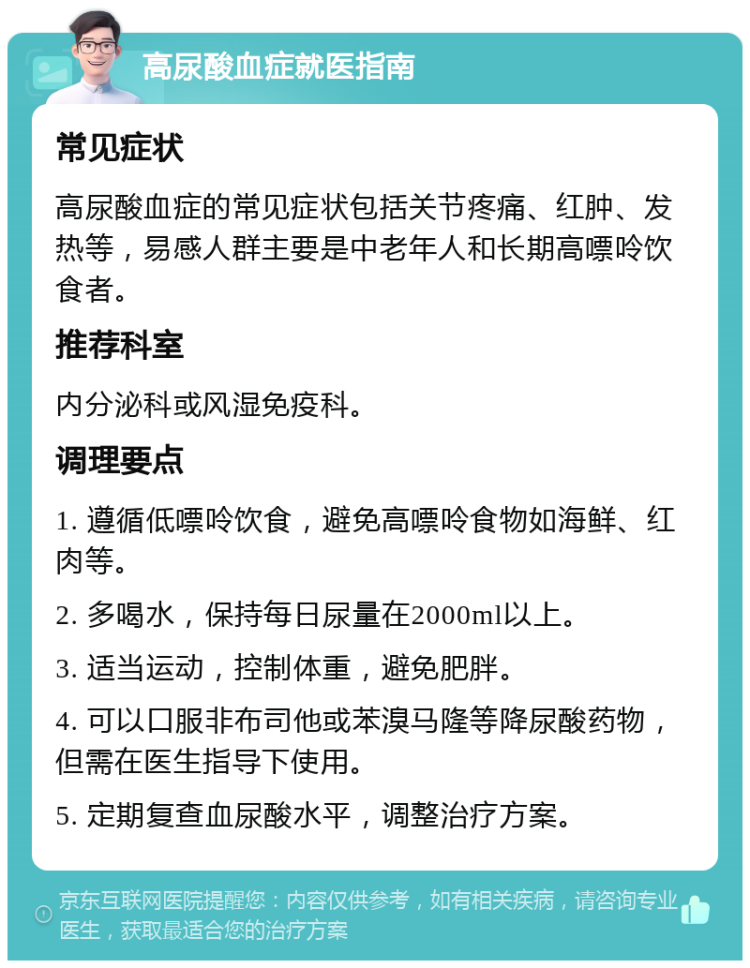 高尿酸血症就医指南 常见症状 高尿酸血症的常见症状包括关节疼痛、红肿、发热等，易感人群主要是中老年人和长期高嘌呤饮食者。 推荐科室 内分泌科或风湿免疫科。 调理要点 1. 遵循低嘌呤饮食，避免高嘌呤食物如海鲜、红肉等。 2. 多喝水，保持每日尿量在2000ml以上。 3. 适当运动，控制体重，避免肥胖。 4. 可以口服非布司他或苯溴马隆等降尿酸药物，但需在医生指导下使用。 5. 定期复查血尿酸水平，调整治疗方案。