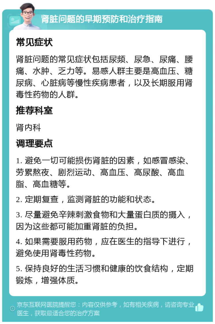 肾脏问题的早期预防和治疗指南 常见症状 肾脏问题的常见症状包括尿频、尿急、尿痛、腰痛、水肿、乏力等。易感人群主要是高血压、糖尿病、心脏病等慢性疾病患者，以及长期服用肾毒性药物的人群。 推荐科室 肾内科 调理要点 1. 避免一切可能损伤肾脏的因素，如感冒感染、劳累熬夜、剧烈运动、高血压、高尿酸、高血脂、高血糖等。 2. 定期复查，监测肾脏的功能和状态。 3. 尽量避免辛辣刺激食物和大量蛋白质的摄入，因为这些都可能加重肾脏的负担。 4. 如果需要服用药物，应在医生的指导下进行，避免使用肾毒性药物。 5. 保持良好的生活习惯和健康的饮食结构，定期锻炼，增强体质。