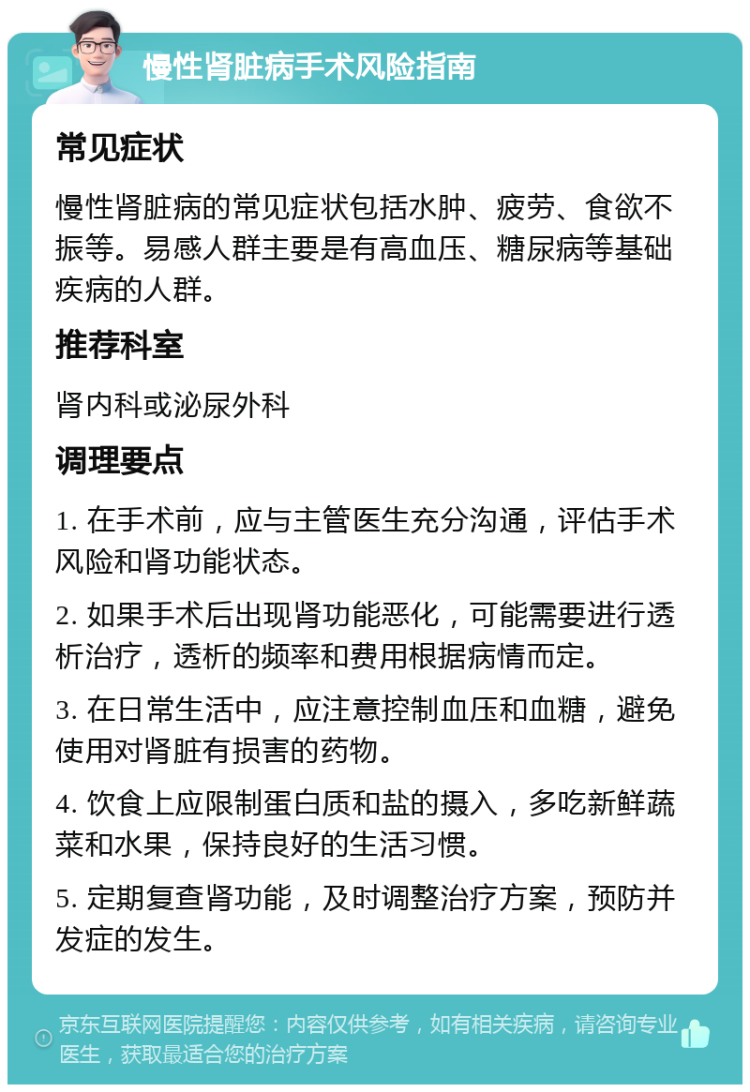 慢性肾脏病手术风险指南 常见症状 慢性肾脏病的常见症状包括水肿、疲劳、食欲不振等。易感人群主要是有高血压、糖尿病等基础疾病的人群。 推荐科室 肾内科或泌尿外科 调理要点 1. 在手术前，应与主管医生充分沟通，评估手术风险和肾功能状态。 2. 如果手术后出现肾功能恶化，可能需要进行透析治疗，透析的频率和费用根据病情而定。 3. 在日常生活中，应注意控制血压和血糖，避免使用对肾脏有损害的药物。 4. 饮食上应限制蛋白质和盐的摄入，多吃新鲜蔬菜和水果，保持良好的生活习惯。 5. 定期复查肾功能，及时调整治疗方案，预防并发症的发生。