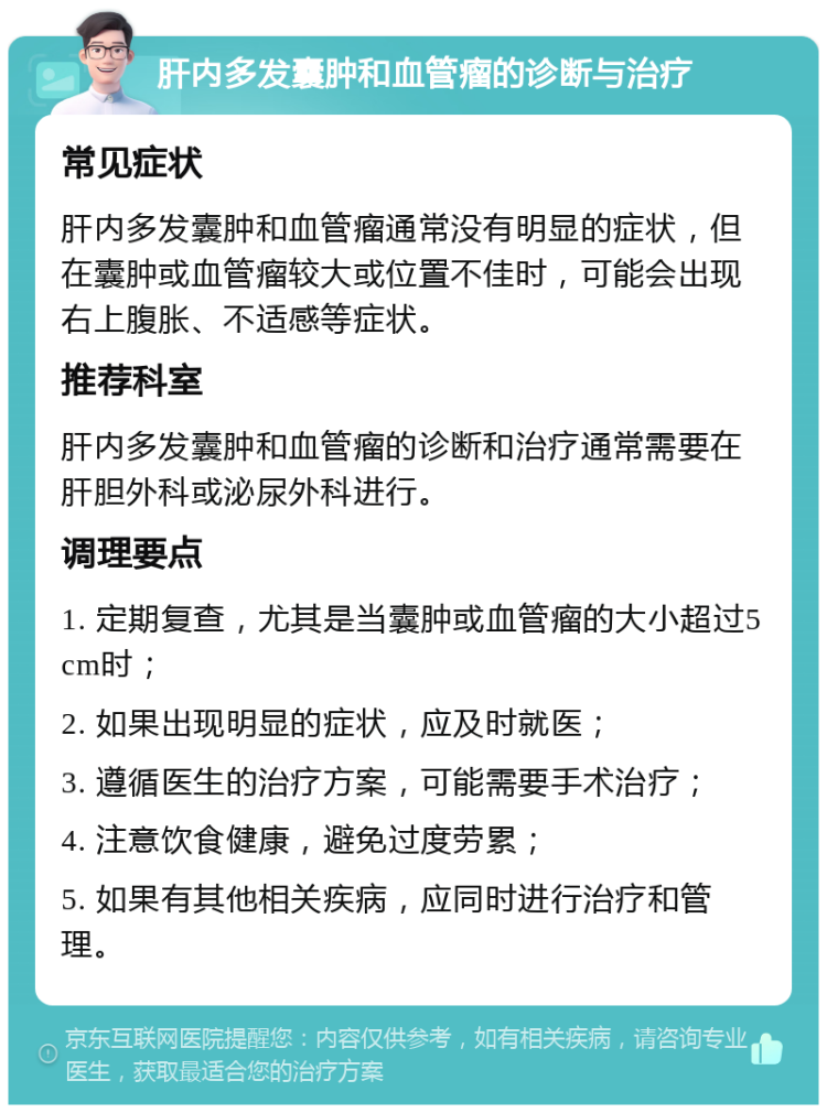 肝内多发囊肿和血管瘤的诊断与治疗 常见症状 肝内多发囊肿和血管瘤通常没有明显的症状，但在囊肿或血管瘤较大或位置不佳时，可能会出现右上腹胀、不适感等症状。 推荐科室 肝内多发囊肿和血管瘤的诊断和治疗通常需要在肝胆外科或泌尿外科进行。 调理要点 1. 定期复查，尤其是当囊肿或血管瘤的大小超过5cm时； 2. 如果出现明显的症状，应及时就医； 3. 遵循医生的治疗方案，可能需要手术治疗； 4. 注意饮食健康，避免过度劳累； 5. 如果有其他相关疾病，应同时进行治疗和管理。