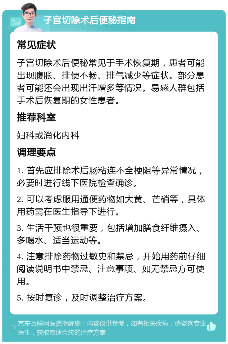 子宫切除术后便秘指南 常见症状 子宫切除术后便秘常见于手术恢复期，患者可能出现腹胀、排便不畅、排气减少等症状。部分患者可能还会出现出汗增多等情况。易感人群包括手术后恢复期的女性患者。 推荐科室 妇科或消化内科 调理要点 1. 首先应排除术后肠粘连不全梗阻等异常情况，必要时进行线下医院检查确诊。 2. 可以考虑服用通便药物如大黄、芒硝等，具体用药需在医生指导下进行。 3. 生活干预也很重要，包括增加膳食纤维摄入、多喝水、适当运动等。 4. 注意排除药物过敏史和禁忌，开始用药前仔细阅读说明书中禁忌、注意事项、如无禁忌方可使用。 5. 按时复诊，及时调整治疗方案。