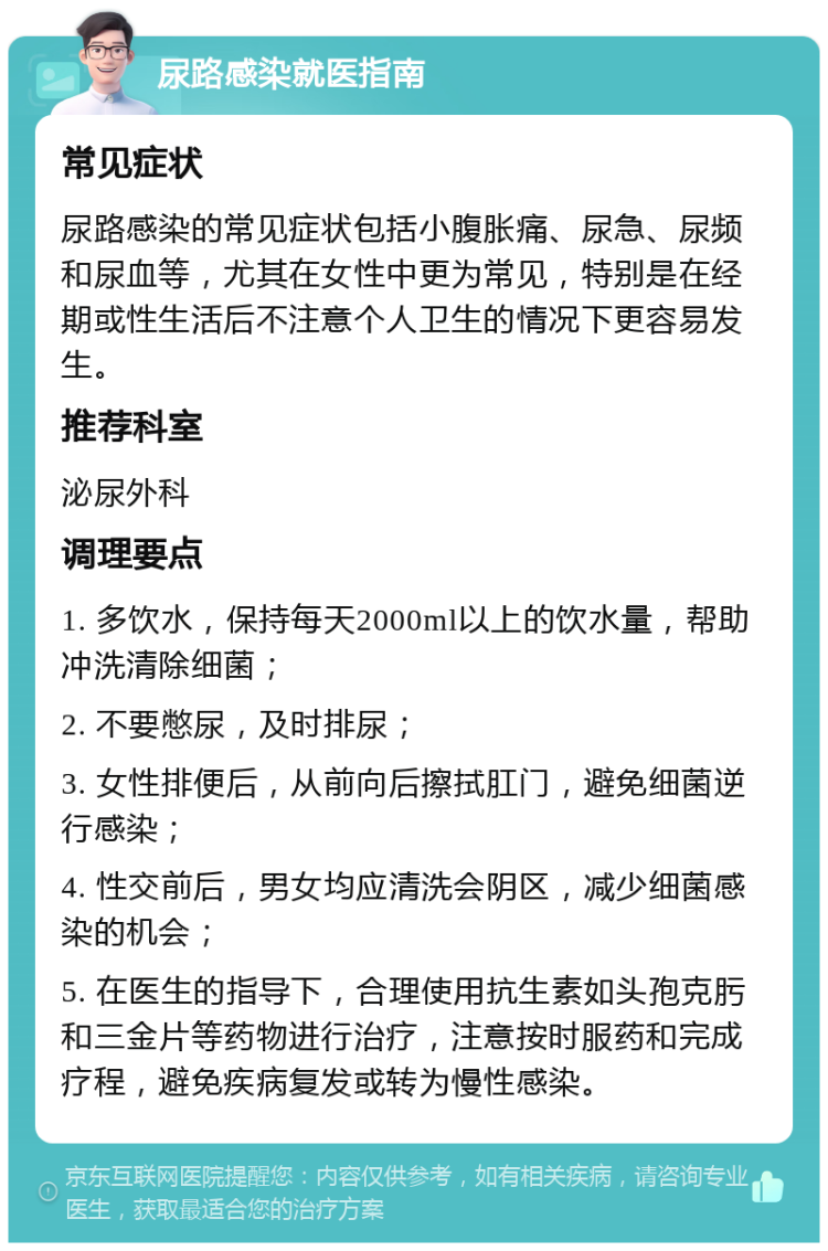 尿路感染就医指南 常见症状 尿路感染的常见症状包括小腹胀痛、尿急、尿频和尿血等，尤其在女性中更为常见，特别是在经期或性生活后不注意个人卫生的情况下更容易发生。 推荐科室 泌尿外科 调理要点 1. 多饮水，保持每天2000ml以上的饮水量，帮助冲洗清除细菌； 2. 不要憋尿，及时排尿； 3. 女性排便后，从前向后擦拭肛门，避免细菌逆行感染； 4. 性交前后，男女均应清洗会阴区，减少细菌感染的机会； 5. 在医生的指导下，合理使用抗生素如头孢克肟和三金片等药物进行治疗，注意按时服药和完成疗程，避免疾病复发或转为慢性感染。