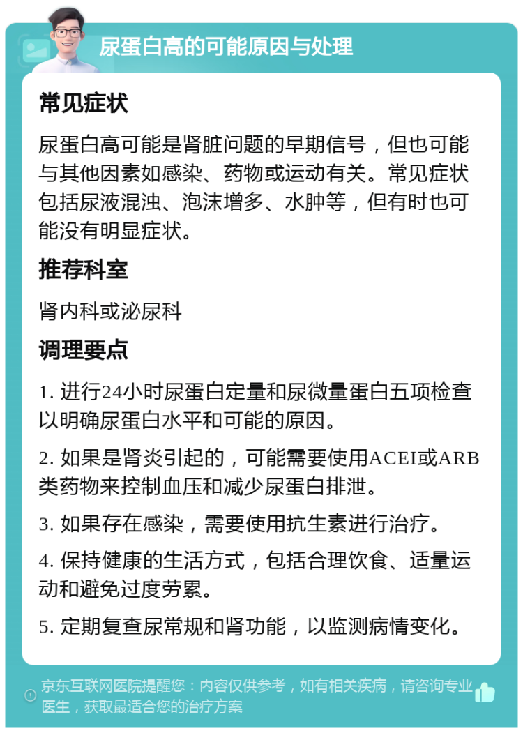 尿蛋白高的可能原因与处理 常见症状 尿蛋白高可能是肾脏问题的早期信号，但也可能与其他因素如感染、药物或运动有关。常见症状包括尿液混浊、泡沫增多、水肿等，但有时也可能没有明显症状。 推荐科室 肾内科或泌尿科 调理要点 1. 进行24小时尿蛋白定量和尿微量蛋白五项检查以明确尿蛋白水平和可能的原因。 2. 如果是肾炎引起的，可能需要使用ACEI或ARB类药物来控制血压和减少尿蛋白排泄。 3. 如果存在感染，需要使用抗生素进行治疗。 4. 保持健康的生活方式，包括合理饮食、适量运动和避免过度劳累。 5. 定期复查尿常规和肾功能，以监测病情变化。