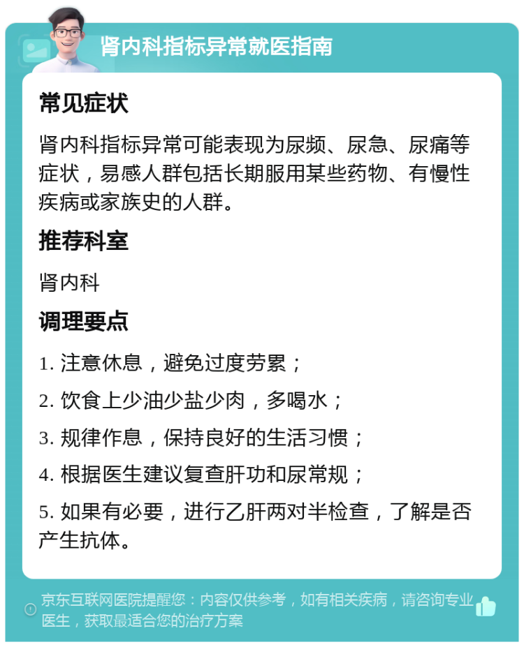 肾内科指标异常就医指南 常见症状 肾内科指标异常可能表现为尿频、尿急、尿痛等症状，易感人群包括长期服用某些药物、有慢性疾病或家族史的人群。 推荐科室 肾内科 调理要点 1. 注意休息，避免过度劳累； 2. 饮食上少油少盐少肉，多喝水； 3. 规律作息，保持良好的生活习惯； 4. 根据医生建议复查肝功和尿常规； 5. 如果有必要，进行乙肝两对半检查，了解是否产生抗体。