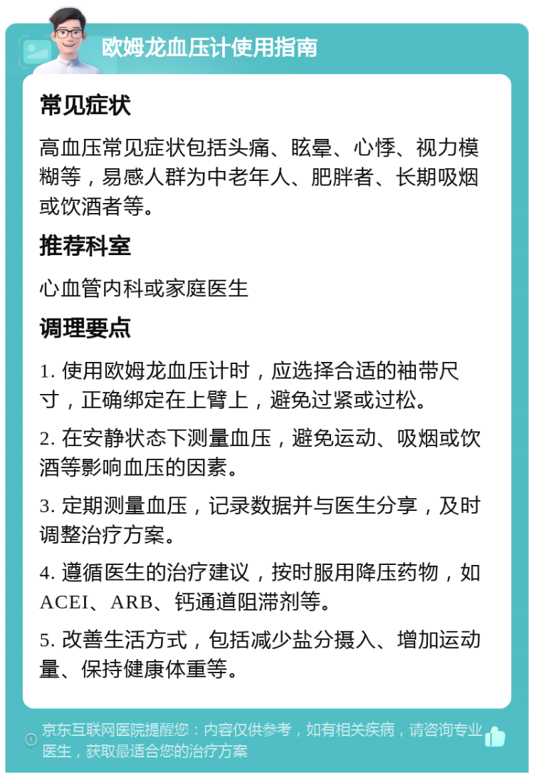 欧姆龙血压计使用指南 常见症状 高血压常见症状包括头痛、眩晕、心悸、视力模糊等，易感人群为中老年人、肥胖者、长期吸烟或饮酒者等。 推荐科室 心血管内科或家庭医生 调理要点 1. 使用欧姆龙血压计时，应选择合适的袖带尺寸，正确绑定在上臂上，避免过紧或过松。 2. 在安静状态下测量血压，避免运动、吸烟或饮酒等影响血压的因素。 3. 定期测量血压，记录数据并与医生分享，及时调整治疗方案。 4. 遵循医生的治疗建议，按时服用降压药物，如ACEI、ARB、钙通道阻滞剂等。 5. 改善生活方式，包括减少盐分摄入、增加运动量、保持健康体重等。