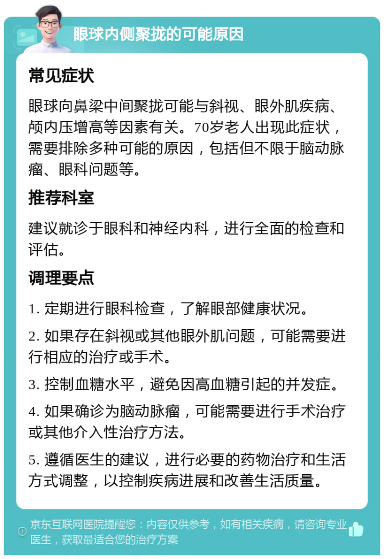 眼球内侧聚拢的可能原因 常见症状 眼球向鼻梁中间聚拢可能与斜视、眼外肌疾病、颅内压增高等因素有关。70岁老人出现此症状，需要排除多种可能的原因，包括但不限于脑动脉瘤、眼科问题等。 推荐科室 建议就诊于眼科和神经内科，进行全面的检查和评估。 调理要点 1. 定期进行眼科检查，了解眼部健康状况。 2. 如果存在斜视或其他眼外肌问题，可能需要进行相应的治疗或手术。 3. 控制血糖水平，避免因高血糖引起的并发症。 4. 如果确诊为脑动脉瘤，可能需要进行手术治疗或其他介入性治疗方法。 5. 遵循医生的建议，进行必要的药物治疗和生活方式调整，以控制疾病进展和改善生活质量。