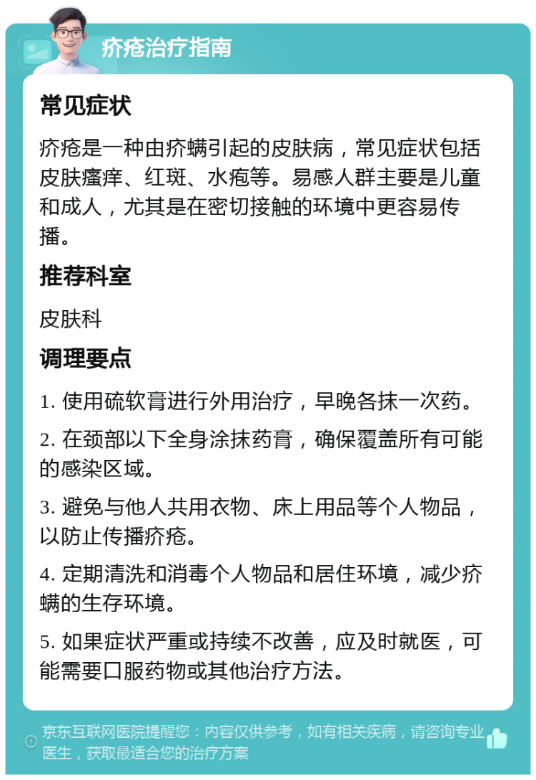 疥疮治疗指南 常见症状 疥疮是一种由疥螨引起的皮肤病，常见症状包括皮肤瘙痒、红斑、水疱等。易感人群主要是儿童和成人，尤其是在密切接触的环境中更容易传播。 推荐科室 皮肤科 调理要点 1. 使用硫软膏进行外用治疗，早晚各抹一次药。 2. 在颈部以下全身涂抹药膏，确保覆盖所有可能的感染区域。 3. 避免与他人共用衣物、床上用品等个人物品，以防止传播疥疮。 4. 定期清洗和消毒个人物品和居住环境，减少疥螨的生存环境。 5. 如果症状严重或持续不改善，应及时就医，可能需要口服药物或其他治疗方法。