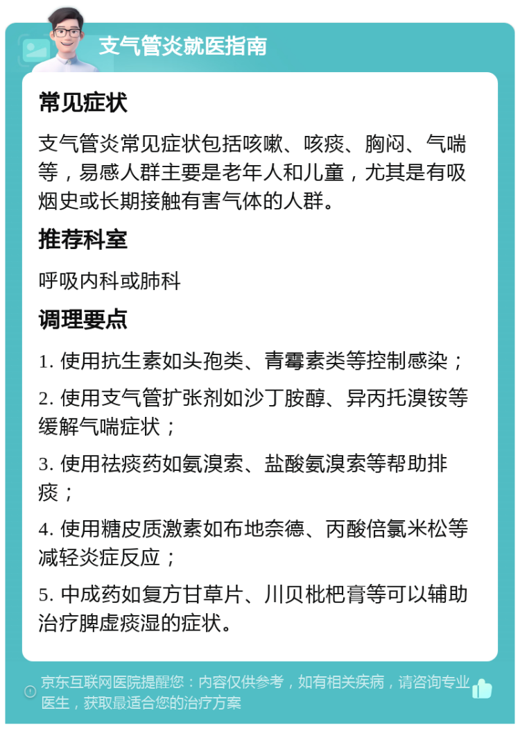 支气管炎就医指南 常见症状 支气管炎常见症状包括咳嗽、咳痰、胸闷、气喘等，易感人群主要是老年人和儿童，尤其是有吸烟史或长期接触有害气体的人群。 推荐科室 呼吸内科或肺科 调理要点 1. 使用抗生素如头孢类、青霉素类等控制感染； 2. 使用支气管扩张剂如沙丁胺醇、异丙托溴铵等缓解气喘症状； 3. 使用祛痰药如氨溴索、盐酸氨溴索等帮助排痰； 4. 使用糖皮质激素如布地奈德、丙酸倍氯米松等减轻炎症反应； 5. 中成药如复方甘草片、川贝枇杷膏等可以辅助治疗脾虚痰湿的症状。