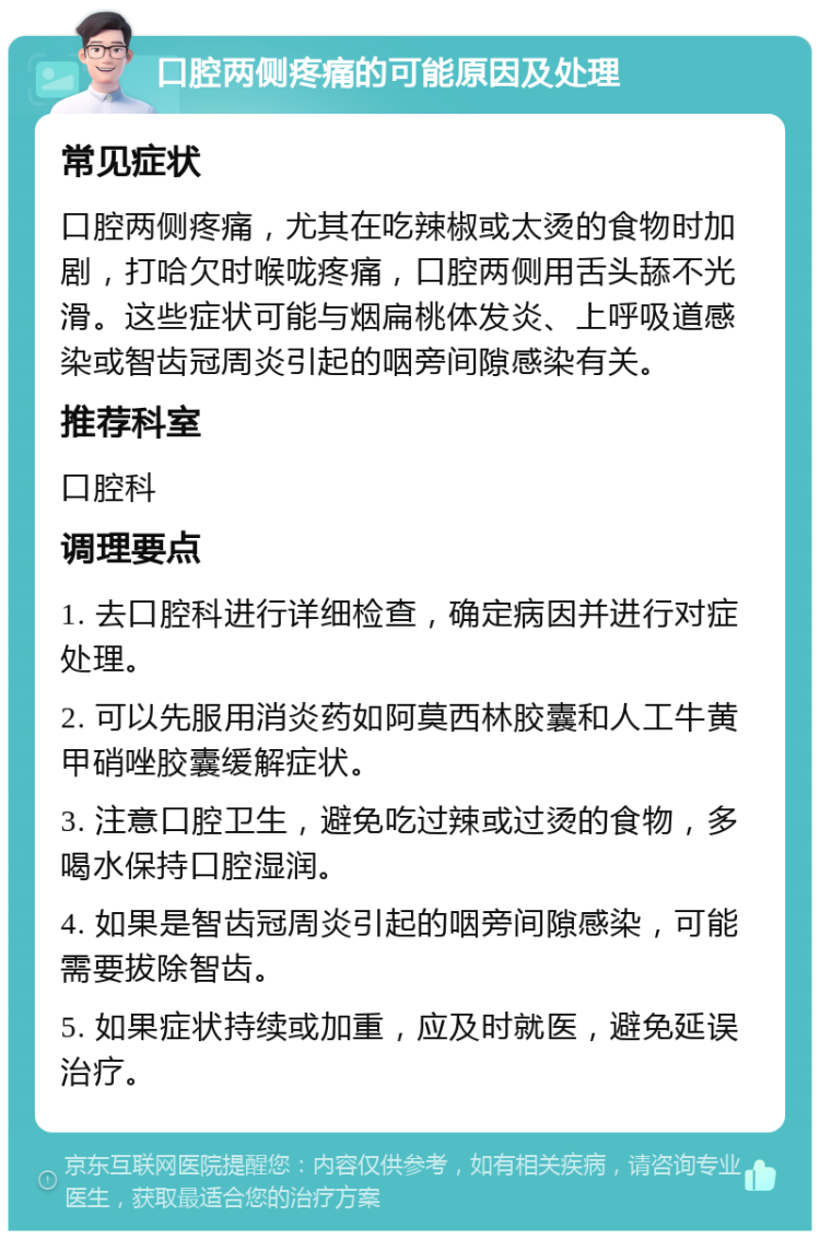 口腔两侧疼痛的可能原因及处理 常见症状 口腔两侧疼痛，尤其在吃辣椒或太烫的食物时加剧，打哈欠时喉咙疼痛，口腔两侧用舌头舔不光滑。这些症状可能与烟扁桃体发炎、上呼吸道感染或智齿冠周炎引起的咽旁间隙感染有关。 推荐科室 口腔科 调理要点 1. 去口腔科进行详细检查，确定病因并进行对症处理。 2. 可以先服用消炎药如阿莫西林胶囊和人工牛黄甲硝唑胶囊缓解症状。 3. 注意口腔卫生，避免吃过辣或过烫的食物，多喝水保持口腔湿润。 4. 如果是智齿冠周炎引起的咽旁间隙感染，可能需要拔除智齿。 5. 如果症状持续或加重，应及时就医，避免延误治疗。