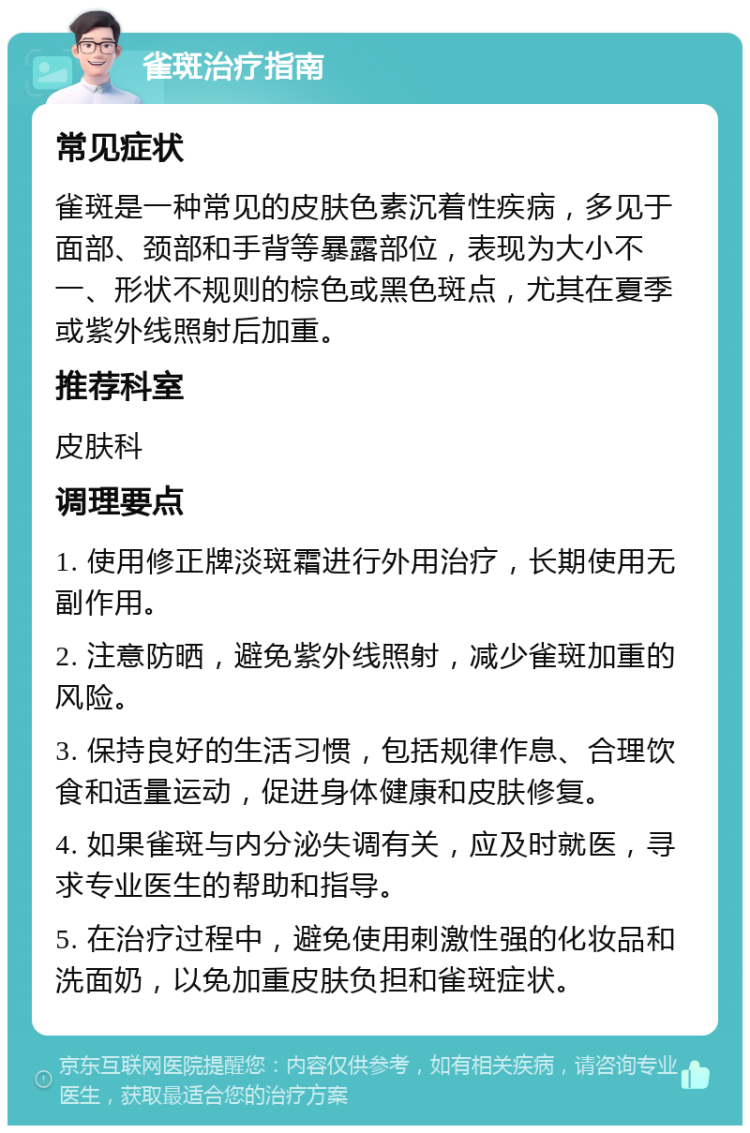 雀斑治疗指南 常见症状 雀斑是一种常见的皮肤色素沉着性疾病，多见于面部、颈部和手背等暴露部位，表现为大小不一、形状不规则的棕色或黑色斑点，尤其在夏季或紫外线照射后加重。 推荐科室 皮肤科 调理要点 1. 使用修正牌淡斑霜进行外用治疗，长期使用无副作用。 2. 注意防晒，避免紫外线照射，减少雀斑加重的风险。 3. 保持良好的生活习惯，包括规律作息、合理饮食和适量运动，促进身体健康和皮肤修复。 4. 如果雀斑与内分泌失调有关，应及时就医，寻求专业医生的帮助和指导。 5. 在治疗过程中，避免使用刺激性强的化妆品和洗面奶，以免加重皮肤负担和雀斑症状。