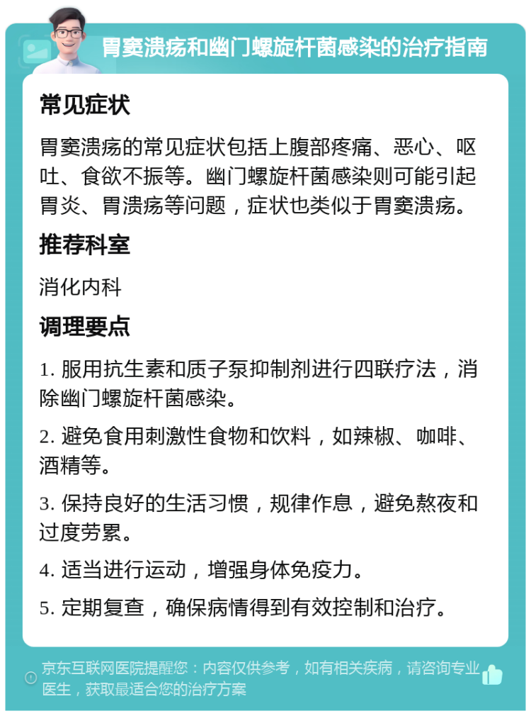 胃窦溃疡和幽门螺旋杆菌感染的治疗指南 常见症状 胃窦溃疡的常见症状包括上腹部疼痛、恶心、呕吐、食欲不振等。幽门螺旋杆菌感染则可能引起胃炎、胃溃疡等问题，症状也类似于胃窦溃疡。 推荐科室 消化内科 调理要点 1. 服用抗生素和质子泵抑制剂进行四联疗法，消除幽门螺旋杆菌感染。 2. 避免食用刺激性食物和饮料，如辣椒、咖啡、酒精等。 3. 保持良好的生活习惯，规律作息，避免熬夜和过度劳累。 4. 适当进行运动，增强身体免疫力。 5. 定期复查，确保病情得到有效控制和治疗。