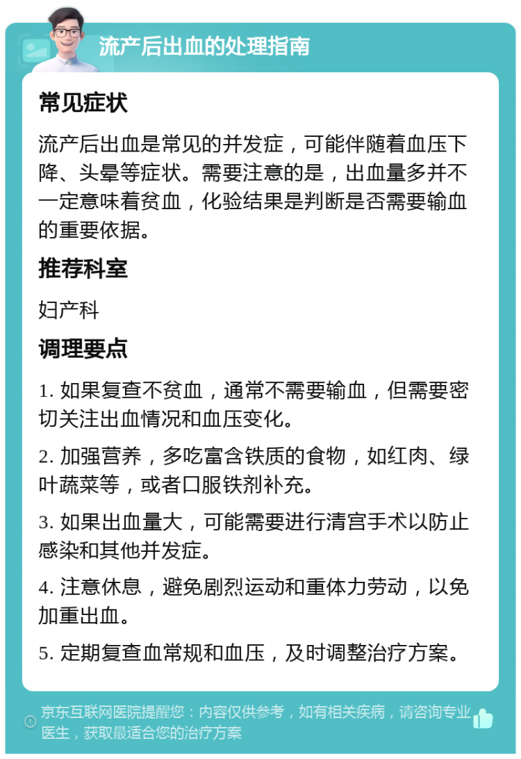 流产后出血的处理指南 常见症状 流产后出血是常见的并发症，可能伴随着血压下降、头晕等症状。需要注意的是，出血量多并不一定意味着贫血，化验结果是判断是否需要输血的重要依据。 推荐科室 妇产科 调理要点 1. 如果复查不贫血，通常不需要输血，但需要密切关注出血情况和血压变化。 2. 加强营养，多吃富含铁质的食物，如红肉、绿叶蔬菜等，或者口服铁剂补充。 3. 如果出血量大，可能需要进行清宫手术以防止感染和其他并发症。 4. 注意休息，避免剧烈运动和重体力劳动，以免加重出血。 5. 定期复查血常规和血压，及时调整治疗方案。