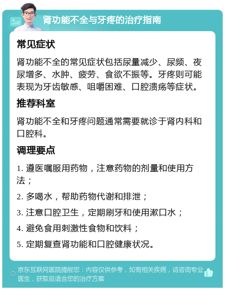 肾功能不全与牙疼的治疗指南 常见症状 肾功能不全的常见症状包括尿量减少、尿频、夜尿增多、水肿、疲劳、食欲不振等。牙疼则可能表现为牙齿敏感、咀嚼困难、口腔溃疡等症状。 推荐科室 肾功能不全和牙疼问题通常需要就诊于肾内科和口腔科。 调理要点 1. 遵医嘱服用药物，注意药物的剂量和使用方法； 2. 多喝水，帮助药物代谢和排泄； 3. 注意口腔卫生，定期刷牙和使用漱口水； 4. 避免食用刺激性食物和饮料； 5. 定期复查肾功能和口腔健康状况。