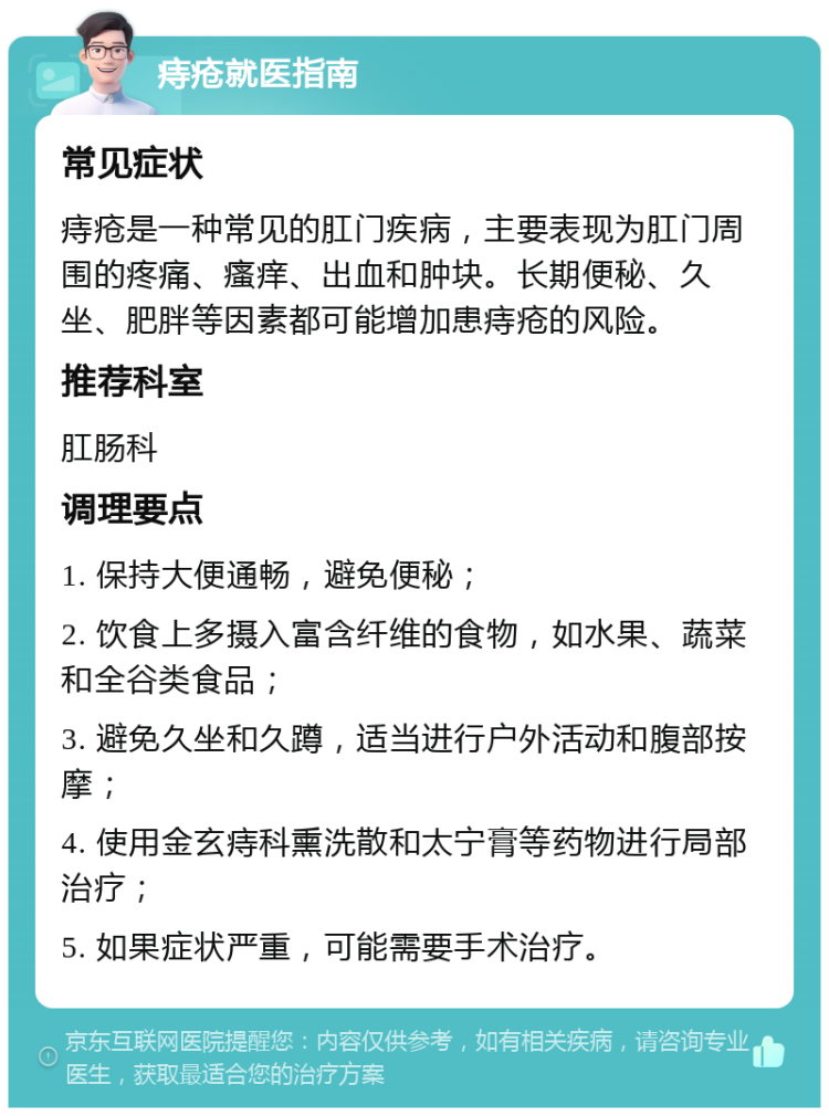 痔疮就医指南 常见症状 痔疮是一种常见的肛门疾病，主要表现为肛门周围的疼痛、瘙痒、出血和肿块。长期便秘、久坐、肥胖等因素都可能增加患痔疮的风险。 推荐科室 肛肠科 调理要点 1. 保持大便通畅，避免便秘； 2. 饮食上多摄入富含纤维的食物，如水果、蔬菜和全谷类食品； 3. 避免久坐和久蹲，适当进行户外活动和腹部按摩； 4. 使用金玄痔科熏洗散和太宁膏等药物进行局部治疗； 5. 如果症状严重，可能需要手术治疗。